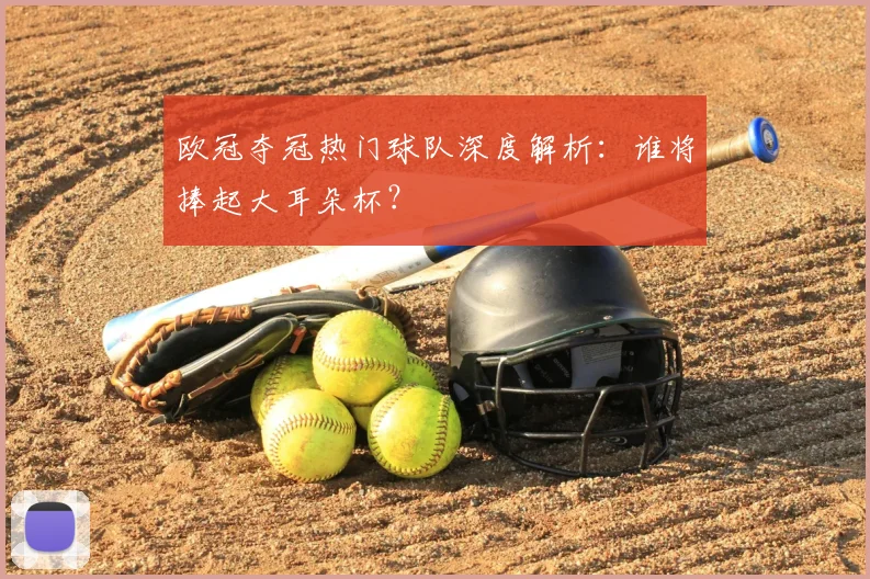 欧冠夺冠热门球队深度解析：谁将捧起大耳朵杯？