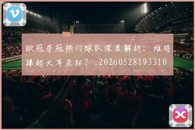 欧冠夺冠热门球队深度解析:谁将捧起大耳朵杯?_20260528193310